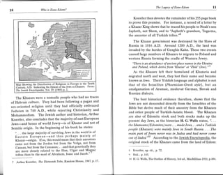 The Legacy of Esau-Edom                      1l
10                       Wo   is Esau-Edom?


                                                                             Koestler then devotes the remainder of his 255 page book
                                                                          to provo this premise. For instance, a record of a letter by
                                                                          a Khazar King shows that he traced his people to Noah's son
                                                                          Japheth, not Shem, and to "Japheth's grandson, Togarma,
                                                                          the ancestor of all Turkish tribes."d
                                                                             The Khazar government was destroyed by the Slavs of
                                                                          Russia in 1016 A.D. Around 1,200 A.D., the land was
                                                                          invaded by the hordes of Genghis Kahn. These two events
                                                                          caused large numbers of Khazars to migrate to Poland and
                                                                          western Russia forming the cradle of Western Jewry.
                                                                            "There is an abundance of ancient plqce names in the Ukraine
                                                                            and Poland, which derive from 'Khazar' or'Zhid' (Jew)."s
                                                                             As the Khazars left their homeland of Khazaria    and
                                                                          migrated north and west, they lost their name and became
                                                                          known as.Iews. Their Yiddish language and alphabet is not
     M"p Sh"tlttg lh. Dtt"tbulioD of Religions in Europe in the Tenth     that of the Israelites (Phoenician-Greek style), but an
     Century, A.D, Indicating the Extent of.the Jews as chazars from:
     The le;ish Encyclopedia, Vol. Iv (1905) p. 2.
                                                                          amalgamation of Aramaic, medieval German, Slovak and
                                                                          Russian dialects.
   The Khazars were a nomadic people who had no traces                       The best historical evidence therefore, shows that the
of Hebraic culture. They had been following a pagan and                   Jews are not descended directly from the Israelites of the
sex-oriented religion until they had officially embraced                  Bible but derive much of their ancestry from the Khazars
Judaism in 740 A.D., while rejecting Christianity and                     and other people of Turkish-Asiatic blood. The Khazars
Mohammedism. The Jewish author and historian, Arthur                      are also of Edomite stock and both stocks make up the
Koestler, also concludes that the majority of east European               present day Jews, as the historian H. G. Wells states, ". . .
Jews-and hence of world Jewry-is of Khazar and not of                     lhe ldumeans (Edomites) were. . . made Jews, . . and a Turkish
Semitic origin. In the beginning of his book he states:                   people (Khazars) were mainly lews in South Russia. . . .The
   ". . . the large majority of surviving Jews in the world is of         main part of Jewry never was in ludea and had never cotne
     Eastern European-and thus perhaps mainly of                          out of   Judea'[lAccording to the Jewish Encvclopedia, the
     Khazar---origin. If so, this would mean that their ancestors         orisinal stock of the Khazars came from the land of Edom:
     came not from the Jordan but from the Volga, not from
     Canaan, but from the Caucasus; . . .and that genetically they
     are more closely related to the Hun, Uigur and Magyar   ''
                                                                             Koestler, op. cit., p. 72.
     tribes than to the seed of Abraham, Isaac and Jacob '                   Ibid., p. 145.
                                                                          It) H. G. Wells, The Outline of Histoty, 3rd ed., MacMillian-L92L,p.494
 7   Arthur Koestler, The Thirteenth ?ribe, Random House,l'967 ' p' l7'
 