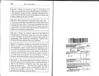 136                    Wo   is Esau-Edom?



 Pg, 49       "While one should not refer to all Judahites as
         -
 Jews, it is equally erroneous to identify all Jews as Judahites.
 The Idumean progeny of Esau, although absorbed bv the
 Jewish na tion, we re never part of the kingdom of Judah and
 had no origins in the tribe of Judah.,,


Pg. 59
        - "Esau proposed to kill Jacob (Gen. xxvii,42). .
It was the seed of Esau that blighted the Judah Nation and
usurped the name of Jew. There may be justification for the
view that the seed ofEsau became the first Jesuits, who were
called 'Jews,' but whose order persecuted the Judahites of
Spain in an attempt to destroy them.',


Pg, 62
     - "There are indirect indications that product
Communism is of Idumean origin, for it is
                                            Marxisr
                                               not the
of true Israelites; its doctrines are hand-in-glou" *ith th"
philosophy of the Sadducees and Idumeans. Neither does
Political Zionism emanate from true Judahites."
                                                                          ill   tmlll'llllllil lil       lruffi il illu
Pg. 67
Esau is
        -at"Perhaps we should say, fortunately for ourselves
             work. As an evil power, he has used the evil we
have legalized-usury-to gain control of world finance and           Ul+Amm',m*li[*"*."**$"3?                              cu'
to remove Israel-Britain from control of it. This wi orove          *,1---"-n**ewL***-15*luf;i1;'#k
to be his own undoing, for he is now unable to direct the
                                                                    Ouantty and doiatlod doacipllon
                                                                                                    ol
usurious world-economy; and with Esau unable to control
it, it will come to its ruin for our own salvation. It is the
function of evil Esau-Edom to save us from ourselves.,'

Pp. 76-77
           - "The innumerable blood-sacrifices rendered
since the advent of our Lord have been a constant denial of
Him by the followers of Judaism since they came under
Idumean domination. . . . The Jews have seized the Holy
Land from the rightful owners-Israel-Britain, who has
blindly and stupidly, and yet for a Divine purpose-
  rmitted her heritage to pass to them.,,
 