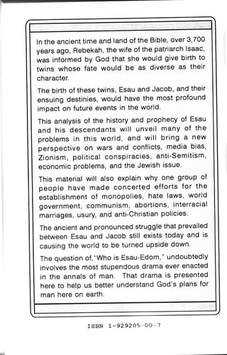 ln the ancient time and land of the Bible, over 3,700
years ago, Rebekah, the wite of the patriarch lsaac,
was informed by God that she would give birth to
twins whose fate would be as diverse as their
character.
The birth of these twins, Esau and Jacob, and their
ensuing destinies, would have the most profound
imoact on future events in the world.
This analysis of the history and prophecy of Esau
and his descendants will unveil many of the
oroblems in this world, and will bring a new
perspective on wars and conflicts, media bias,
Zionism, political conspiracies, anti-Semitism,
economic problems, and the Jewish issue'
This materlal will also explain why one group of
people have made concerted efforts for the
establishment of monopolies, hate laws, world
government, communism, abortions, interracial
marriages, usury, and anti-Christian policies'
The ancient and pronounced struggle that prevailed
between Esau and Jacob still exists today and is
causing the world to be turned upside down
 The question of,"Who is Esau-Edom," undoubtedly
 involves the most stupendous drama ever enacted
 in the annals of man. That drama is presented
 here to help us better understand God's plans for
 man here on earth.



                rsBN L-929205-OO-7
 