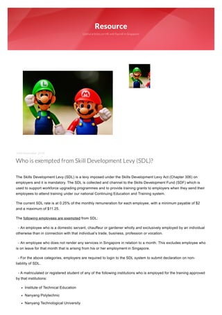 Resource
Useful articles on HR and Payroll in Singapore
14th November 2018
Who is exempted from Skill Development Levy (SDL)?
 
The Skills Development Levy (SDL) is a levy imposed under the Skills Development Levy Act (Chapter 306) on
employers and it is mandatory. The SDL is collected and channel to the Skills Development Fund (SDF) which is
used to support workforce upgrading programmes and to provide training grants to employers when they send their
employees to attend training under our national Continuing Education and Training system.
The current SDL rate is at 0.25% of the monthly remuneration for each employee, with a minimum payable of $2
and a maximum of $11.25.
The following employees are exempted from SDL:
- An employee who is a domestic servant, chauffeur or gardener wholly and exclusively employed by an individual
otherwise than in connection with that individual’s trade, business, profession or vocation.
- An employee who does not render any services in Singapore in relation to a month. This excludes employee who
is on leave for that month that is arising from his or her employment in Singapore.
- For the above categories, employers are required to login to the SDL system to submit declaration on non-
liability of SDL.
- A matriculated or registered student of any of the following institutions who is employed for the training approved
by that institutions:
Institute of Technical Education
Nanyang Polytechnic
Nanyang Technological University
 