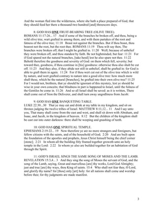 And the woman fled into the wilderness, where she hath a place prepared of God, that
they should feed her there a thousand two hundred [and] threescore days.
8: GOD HAS ONE FRUIT-BEARING TREE (OLIVE TREE).
ROMANS 11:17-26... 17 And if some of the branches be broken off, and thou, being a
wild olive tree, wart grafted in among them, and with them partakes of the root and
fatness of the olive tree; 11:18 Boast not against the branches. But if thou boast, thou
bearest not the root, but the root thee. ROMANS 11:19 Thou wilt say then, The
branches were broken off, that I might be grafted in. 11:20 Well; because of unbelief
they were broken off, and thou standest by faith. Be not highminded, but fear: 11:21 For
if God spared not the natural branches, [take heed] lest he also spare not thee. 11:22
Behold therefore the goodness and severity of God: on them which fell, severity; but
toward thee, goodness, if thou continue in [his] goodness: otherwise thou also shalt be cut
off. 11:23 And they also, if they abide not still in unbelief, shall be grafted in: for God is
able to graft them in again. 11:24 For if thou wert cut out of the olive tree which is wild
by nature, and wert grafted contrary to nature into a good olive tree: how much more
shall these, which be the natural [branches], be grafted into their own olive tree? 11:25
For I would not, brethren, that ye should be ignorant of this mystery, lest ye should be
wise in your own conceits; that blindness in part is happened to Israel, until the fulness of
the Gentiles be come in. 11:26 And so all Israel shall be saved: as it is written, There
shall come out of Sion the Deliverer, and shall turn away ungodliness from Jacob:
9: GOD HAS ONE BANQUETING TABLE.
LUKE 22:30...30 That ye may eat and drink at my table in my kingdom, and sit on
thrones judging the twelve tribes of Israel. MATTHEW 8:11,12... 11 And I say unto
you, That many shall come from the east and west, and shall sit down with Abraham, and
Isaac, and Jacob, in the kingdom of heaven. 8:12 But the children of the kingdom shall
be cast out into outer darkness: there shall be weeping and gnashing of teeth.
10: GOD HAS ONE SPIRITUAL TEMPLE.
EPHESIANS 2:19-22... 19 Now therefore ye are no more strangers and foreigners, but
fellow citizens with the saints, and of the household of God; 2:20 And are built upon
the foundation of the apostles and prophets, Jesus Christ himself being the chief corner
[stone]; 2:21 In whom all the building fitly framed together groweth unto an holy
temple in the Lord: 2:22 In whom ye also are builded together for an habitation of God
through the Spirit.
11: GOD’S ISRAEL SINGS THE SAME SONG OF MOSES AND THE LAMB.
REVELATION 15:3,4... 3 And they sing the song of Moses the servant of God, and the
song of the Lamb, saying, Great and marvellous [are] thy works, Lord God Almighty;
just and true [are] thy ways, thou King of saints. 15:4 Who shall not fear thee, O Lord,
and glorify thy name? for [thou] only [art] holy: for all nations shall come and worship
before thee; for thy judgments are made manifest.
3
 
