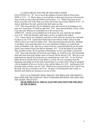 12: GOD’S ISRAEL HAS ONE OR THE SAME FATHER
GALATIANS 3:26... 26 For ye are all the children of God by faith in Christ Jesus.
JOHN 1:12,13... 12 But as many as received him, to them gave he power to become the
sons of God, [even] to them that believe on his name: 1:13 Which were born, not of
blood, nor of the will of the flesh, nor of the will of man, but of God. JOHN 8:32-47... 32
And ye shall know the truth, and the truth shall make you free.
8:33 They answered him, We be Abraham's seed, and were never in bondage to any
man: how sayest thou, Ye shall be made free? 8:34 Jesus answered them, Verily, verily,
I say unto you, Whosoever committeth sin is the servant of sin.
JOHN 8:35 And the servant abideth not in the house for ever: [but] the Son abideth
ever. 8:36 If the Son therefore shall make you free, ye shall be free indeed.
8:37 I know that ye are Abraham's seed; but ye seek to kill me, because my word hath
no place in you. 8:38 I speak that which I have seen with my Father: and ye do that
which ye have seen with your father. 8:39 They answered and said unto him, Abraham
is our father. Jesus saith unto them, If ye were Abraham's children, ye would do the
works of Abraham. 8:40 But now ye seek to kill me, a man that hath told you the truth,
which I have heard of God: this did not Abraham. 8:41 Ye do the deeds of your father.
Then said they to him, We be not born of fornication; we have one Father, [even] God.
8:42 Jesus said unto them, If God were your Father, ye would love me: for I proceeded
forth and came from God; neither came I of myself, but he sent me. 8:43 Why do ye not
understand my speech? [even] because ye cannot hear my word. 8:44 Ye are of [your]
father the devil, and the lusts of your father ye will do. He was a murderer from the
beginning, and abode not in the truth, because there is no truth in him. When he speaketh
a lie, he speaketh of his own: for he is a liar, and the father of it. 8:45 And because I tell
[you] the truth, ye believe me not. 8:46 Which of you convinceth me of sin? And if I say
the truth, why do ye not believe me? 8:47 He that is of God heareth God's words: ye
therefore hear [them] not, because ye are not of God.
JUST A CAUTIONARY NOTE THOUGH: THE BIBLE HAS THE PERFECT
SOLUTION FOR THE CONFLICT THAT’S ONGOING BETWEEN THE JEWS AND
THE ARABS. WHAT IS IT?
READ JOHN 8:32-47. THIS IS ALSO THE SOLUTION FOR THE REST
OF THE WORLD.
4
 