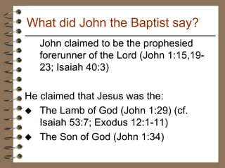 John claimed to be the prophesied forerunner of the Lord (John 1:15,19-23; Isaiah 40:3) He claimed that Jesus was the: The Lamb of God (John 1:29) (cf. Isaiah 53:7; Exodus 12:1-11)  The Son of God (John 1:34)  What did John the Baptist say? 
