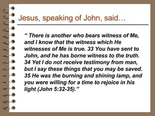Jesus, speaking of John, said… “  There is another who bears witness of Me, and I know that the witness which He witnesses of Me is true. 33 You have sent to John, and he has borne witness to the truth. 34 Yet I do not receive testimony from man, but I say these things that you may be saved. 35 He was the burning and shining lamp, and you were willing for a time to rejoice in his light (John 5:32-35).”  