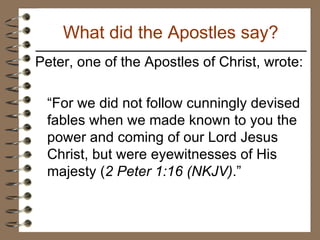 Peter, one of the Apostles of Christ, wrote: “ For we did not follow cunningly devised fables when we made known to you the power and coming of our Lord Jesus Christ, but were eyewitnesses of His majesty ( 2 Peter 1:16 (NKJV) .” What did the Apostles say? 
