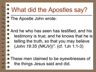 The Apostle John wrote: And he who has seen has testified, and his testimony is true; and he knows that he is telling the truth, so that you may believe ( John 19:35 (NKJV))” . (cf. 1Jn 1:1-3)  These men claimed to be eyewitnesses of the things Jesus said and did.  What did the Apostles say? 