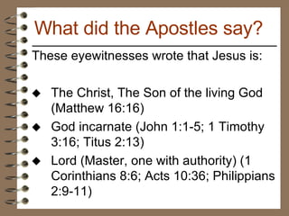 These eyewitnesses wrote that Jesus is: The Christ, The Son of the living God (Matthew 16:16) God incarnate (John 1:1-5; 1 Timothy 3:16; Titus 2:13) Lord (Master, one with authority) (1 Corinthians 8:6; Acts 10:36; Philippians 2:9-11) What did the Apostles say? 