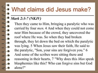 Mark 2:3-7 (NKJV)  Then they came to Him, bringing a paralytic who was carried by four  men.  4 And when they could not come near Him because of the crowd, they uncovered the roof where He was. So when they had broken through, they let down the bed on which the paralytic was lying. 5 When Jesus saw their faith, He said to the paralytic, "Son, your sins are forgiven you." 6 And some of the scribes were sitting there and reasoning in their hearts, 7 "Why does this  Man  speak blasphemies like this? Who can forgive sins but God alone?"  What claims did Jesus make? 