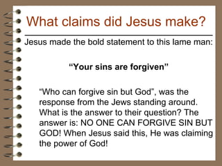 Jesus made the bold statement to this lame man: “ Your sins are forgiven” “ Who can forgive sin but God”, was the response from the Jews standing around. What is the answer to their question? The answer is: NO ONE CAN FORGIVE SIN BUT GOD! When Jesus said this, He was claiming the power of God! What claims did Jesus make? 