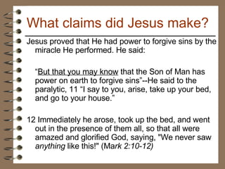 Jesus proved that He had power to forgive sins by the miracle He performed. He said:  “ But that you may know  that the Son of Man has power on earth to forgive sins”--He said to the paralytic, 11 “I say to you, arise, take up your bed, and go to your house.”  12 Immediately he arose, took up the bed, and went out in the presence of them all, so that all were amazed and glorified God, saying, "We never saw  anything  like this!" (Ma rk 2:10-12)   What claims did Jesus make? 