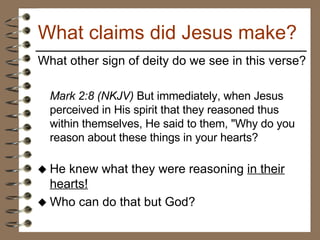 What other sign of deity do we see in this verse? Mark 2:8 (NKJV)  But immediately, when Jesus perceived in His spirit that they reasoned thus within themselves, He said to them, "Why do you reason about these things in your hearts?  He knew what they were reasoning  in their hearts! Who can do that but God? What claims did Jesus make? 