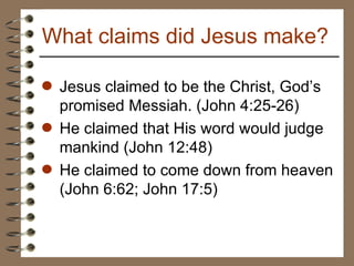 Jesus claimed to be the Christ, God’s promised Messiah. (John 4:25-26) He claimed that His word would judge mankind (John 12:48) He claimed to come down from heaven (John 6:62; John 17:5) What claims did Jesus make? 
