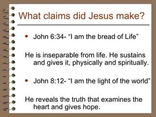 John 6:34- “I am the bread of Life”  He is inseparable from life. He sustains and gives it, physically and spiritually. John 8:12- “I am the light of the world” He reveals the truth that examines the heart and gives hope. What claims did Jesus make? 