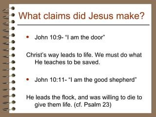 John 10:9- “I am the door” Christ’s way leads to life. We must do what He teaches to be saved. John 10:11- “I am the good shepherd” He leads the flock, and was willing to die to give them life. (cf. Psalm 23) What claims did Jesus make? 