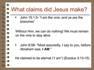John 15:1,5- “I am the vine, and ye are the branches” Without Him, we can do nothing! We must remain on the vine to stay alive. John 8:58- "Most assuredly, I say to you, before Abraham was,  I AM ."   He claimed to be eternal (“I am”) (Exodus 3:13-15) What claims did Jesus make? 