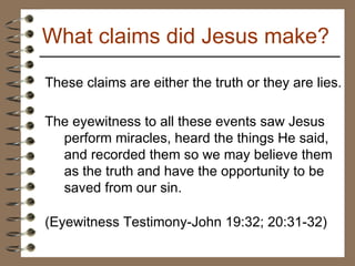 These claims are either the truth or they are lies.  The eyewitness to all these events saw Jesus perform miracles, heard the things He said, and recorded them so we may believe them as the truth and have the opportunity to be saved from our sin.   (Eyewitness Testimony-John 19:32; 20:31-32) What claims did Jesus make? 