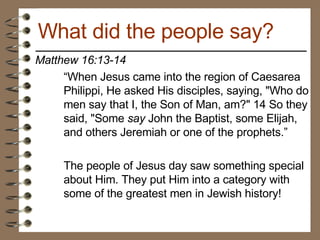 Matthew 16:13-14  “ When Jesus came into the region of Caesarea Philippi, He asked His disciples, saying, "Who do men say that I, the Son of Man, am?" 14 So they said, "Some  say  John the Baptist, some Elijah, and others Jeremiah or one of the prophets.” The people of Jesus day saw something special about Him. They put Him into a category with some of the greatest men in Jewish history!  What did the people say? 