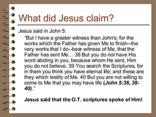 What did Jesus claim? Jesus said in John 5: “ But I have a greater witness than John's; for the works which the Father has given Me to finish--the very works that I do--bear witness of Me, that the Father has sent Me… 38 But you do not have His word abiding in you, because whom He sent, Him you do not believe. 39 You search the Scriptures, for in them you think you have eternal life; and these are they which testify of Me. 40 But you are not willing to come to Me that you may have life  ( John 5:36, 38-40) .”  Jesus said that the O.T. scriptures spoke of Him! 