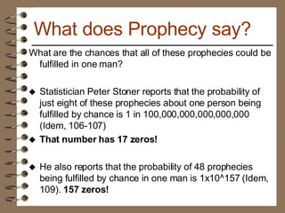 What are the chances that all of these prophecies could be fulfilled in one man? Statistician Peter Stoner reports that the probability of just eight of these prophecies about one person being fulfilled by chance is 1 in 100,000,000,000,000,000 (Idem, 106-107)   That number has 17 zeros! He also reports that the probability of 48 prophecies being fulfilled by chance in one man is 1x10^157 (Idem, 109).  157 zeros!   What does Prophecy say? 