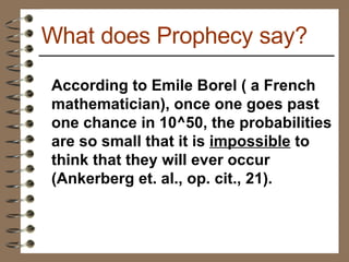 According to Emile Borel ( a French mathematician), once one goes past one chance in 10^50, the probabilities are so small that it is  impossible  to think that they will ever occur (Ankerberg et. al., op. cit., 21). What does Prophecy say? 