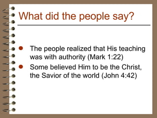 The people realized that His teaching was with authority (Mark 1:22) Some believed Him to be the Christ, the Savior of the world (John 4:42) What did the people say? 