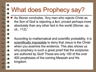 As Stoner concludes, 'Any man who rejects Christ as the Son of God is rejecting a fact, proved perhaps more absolutely than any other fact in the world (Stoner, op. cit., 112).' According to mathematical and scientific probability, it is  scientifically impossible  to deny that Jesus is the Christ when you examine the evidence. This also shows us why prophecy is such a great proof that the scriptures are authored by God! These are only 100 of the over 400 prophesies of the coming Messiah and His kingdom. What does Prophecy say? 