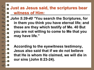 Just as Jesus said, the scriptures bear witness of Him: John 5:39-40 “ You search the Scriptures, for in them you think you have eternal life; and these are they which testify of Me. 40 But you are not willing to come to Me that you may have life.” According to the eyewitness testimony, Jesus also said that if we do not believe that He is whom He claimed, we will die in our sins (John 8:23-24).  