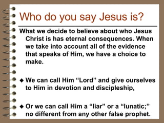 What we decide to believe about who Jesus Christ is has eternal consequences. When we take into account all of the evidence that speaks of Him, we have a choice to make.  We can call Him “Lord” and give ourselves to Him in devotion and discipleship,  Or we can call Him a “liar” or a “lunatic;” no different from any other false prophet.  Who do you say Jesus is? 