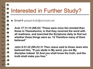 Interested in Further Study? Email    [email_address] Acts 17:11-12 (NKJV) “ These were more fair-minded than those in Thessalonica, in that they received the word with all readiness, and searched the Scriptures daily  to find out  whether these things were so. 12 Therefore many of them believed” John 8:31-32 (NKJV)  31 Then Jesus said to those Jews who believed Him, "If you abide in My word, you are My disciples indeed. 32 And you shall know the truth, and the truth shall make you free."  