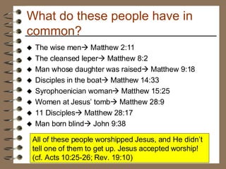 What do these people have in common? The wise men   Matthew 2:11 The cleansed leper   Matthew 8:2 Man whose daughter was raised   Matthew 9:18 Disciples in the boat   Matthew 14:33 Syrophoenician woman   Matthew 15:25 Women at Jesus’ tomb   Matthew 28:9 11 Disciples   Matthew 28:17 Man born blind   John 9:38 All of these people worshipped Jesus, and He didn’t tell one of them to get up. Jesus accepted worship! (cf. Acts 10:25-26; Rev. 19:10) 
