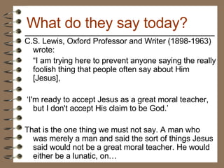 C.S. Lewis, Oxford Professor and Writer (1898-1963) wrote: “ I am trying here to prevent anyone saying the really foolish thing that people often say about Him [Jesus], ‘ I'm ready to accept Jesus as a great moral teacher, but I don't accept His claim to be God.’  That is the one thing we must not say. A man who was merely a man and said the sort of things Jesus said would not be a great moral teacher. He would either be a lunatic, on… What do they say today? 