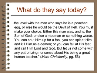 … the level with the man who says he is a poached egg, or else he would be the Devil of Hell. You must make your choice. Either this man was, and is, the Son of God: or else a madman or something worse. You can shut Him up for a fool, you can spit at Him and kill Him as a demon; or you can fall at His feet and call Him Lord and God. But let us not come with any patronizing nonsense about His being a great human teacher.” ( Mere Christianity , pg. 56) What do they say today? 