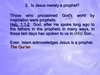 2.  Is Jesus merely a prophet? Those who proclaimed God's word by inspiration were prophets. Heb. 1:1-2   God, after He spoke long ago to the fathers in the prophets in many ways, in these last days has spoken to us in  ( His)  Son... Even  Islam acknowledges Jesus is a prophet.  The Qur’an 