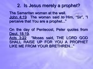 2.  Is Jesus merely a prophet? The Samaritan woman at the well. John 4:19   The woman said to Him, “Sir”, “I perceive that You are a prophet...” On the day of Pentecost, Peter quotes from  Deut. 18:19 . Acts 3:22   “Moses said, THE LORD GOD SHALL RAISE UP FOR YOU A PROPHET LIKE ME FROM YOUR BRETHREN...” 