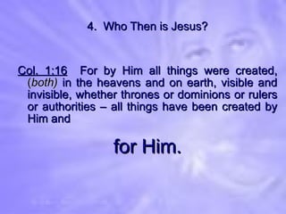 4.  Who Then is Jesus? Col. 1:16   For by Him all things were created,  ( both)  in the heavens and on earth, visible and invisible, whether thrones or dominions or rulers or authorities – all things have been created by Him and for Him. 