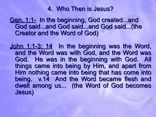 4.  Who Then is Jesus? Gen. 1:1-   In the beginning, God created...and God said...and God said...and God said...(the Creator and the Word of God) John 1:1-3; 14   In the beginning was the Word, and the Word was with God, and the Word was God.  He was in the beginning with God.  All things came into being by Him, and apart from Him nothing came into being that has come into being.  v.14  And the Word became flesh and dwelt among us...  (the Word of God becomes Jesus) 