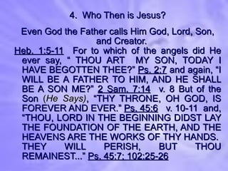 4.  Who Then is Jesus? Even God the Father calls Him God, Lord, Son, and Creator. Heb. 1:5-11   For to which of the angels did He ever say, “ THOU ART  MY SON, TODAY I HAVE BEGOTTEN THEE?”  Ps. 2:7  and again, “I WILL BE A FATHER TO HIM, AND HE SHALL BE A SON ME?”  2 Sam. 7:14   v. 8 But of the Son  ( He Says) , “THY THRONE, OH GOD, IS FOREVER AND EVER.”  Ps. 45:6   v. 10-11  and, “THOU, LORD IN THE BEGINNING DIDST LAY THE FOUNDATION OF THE EARTH, AND THE HEAVENS ARE THE WORKS OF THY HANDS.  THEY WILL PERISH, BUT THOU REMAINEST...”  Ps. 45:7; 102:25-26 