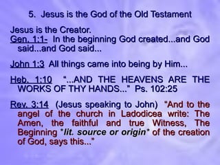 5.  Jesus is the God of the Old Testament Jesus is the Creator. Gen. 1:1-   In the beginning God created...and God said...and God said... John 1:3   All things came into being by Him... Heb. 1:10   “...AND THE HEAVENS ARE THE WORKS OF THY HANDS...”  Ps. 102:25 Rev. 3:14   (Jesus speaking to John)  “And to the angel of the church in Ladodicea write: The Amen, the faithful and true Witness, The Beginning  * lit. source or origin *  of the creation of God, says this...” 