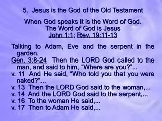 5.  Jesus is the God of the Old Testament When God speaks it is the Word of God. The Word of God is Jesus John 1:1 ;  Rev. 19:11-13 Talking to Adam, Eve and the serpent in the garden. Gen. 3:8-24   Then the LORD God called to the man, and said to him, “Where are you?”... v. 11  And He said, “Who told you that you were naked?”... v. 13  Then the LORD God said to the woman,... v. 14  And the LORD God said to the serpent,... v. 16  To the woman He said,... v. 17  Then to Adam He said,... 