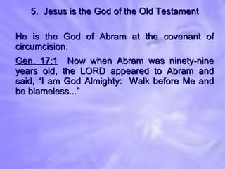 5.  Jesus is the God of the Old Testament He is the God of Abram at the covenant of circumcision. Gen. 17:1   Now when Abram was ninety-nine years old, the LORD appeared to Abram and said, “I am God Almighty:  Walk before Me and be blameless...” 
