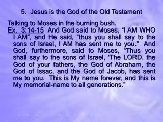 5.  Jesus is the God of the Old Testament Talking to Moses in the burning bush. Ex.  3:14-15   And God said to Moses, “I AM WHO I AM”, and He said, “thus you shall say to the sons of Israel, I AM has sent me to you.”  And God, furthermore, said to Moses, “Thus you shall say to the sons of Israel, 'The LORD, the God of your fathers, the God of Abraham, the God of Issac, and the God of Jacob, has sent me to you.  This is My name forever, and this is My memorial-name to all generations.” 