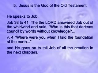5.  Jesus is the God of the Old Testament He speaks to Job. Job 38 to 41   The the LORD answered Job out of the whirlwind and said, “Who is this that darkens council by words without knowledge?... v. 4 “Where were you when I laid the foundation of the earth...” and He goes on to tell Job of all the creation in the next chapters. 