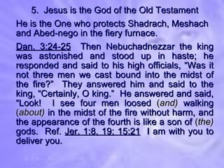 5.  Jesus is the God of the Old Testament He is the One who protects Shadrach, Meshach and Abed-nego in the fiery furnace. Dan. 3:24-25   Then Nebuchadnezzar the king was astonished and stood up in haste; he responded and said to his high officials, “Was it not three men we cast bound into the midst of the fire?”  They answered him and said to the king, “Certainly, O king.”  He answered and said, “Look!  I see four men loosed  ( and)  walking  ( about)  in the midst of the fire without harm, and the appearance of the fourth is like a son of  ( the)   gods.  Ref.  Jer. 1:8, 19; 15:21   I am with you to deliver you. 