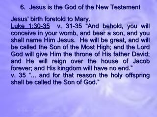 6.  Jesus is the God of the New Testament Jesus' birth foretold to Mary. Luke 1:30-35   v. 31-35 “And behold, you will conceive in your womb, and bear a son, and you shall name Him Jesus.  He will be great, and will be called the Son of the Most High; and the Lord God will give Him the throne of His father David; and He will reign over the house of Jacob forever; and His kingdom will have no end.” v. 35 “... and for that reason the holy offspring shall be called the Son of God.” 