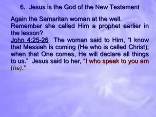 6.  Jesus is the God of the New Testament Again the Samaritan woman at the well. Remember she called Him a prophet earlier in the lesson? John 4:25-26   The woman said to Him, “I know that Messiah is coming (He who is called Christ); when that One comes, He will declare all things to us.”  Jesus said to her,  “I who speak to you am  ( he) .” 