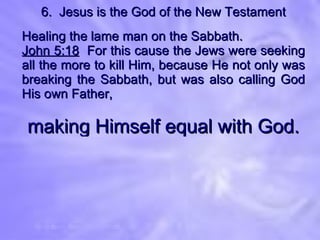 6.  Jesus is the God of the New Testament Healing the lame man on the Sabbath. John 5:18   For this cause the Jews were seeking all the more to kill Him, because He not only was breaking the Sabbath, but was also calling God His own Father, making Himself equal with God. 