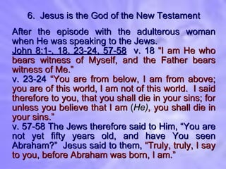 6.  Jesus is the God of the New Testament After the episode with the adulterous woman when He was speaking to the Jews. John 8:1-, 18, 23-24, 57-58   v. 18   “I am He who bears witness of Myself, and the Father bears witness of Me.” v. 23-24   “You are from below, I am from above; you are of this world, I am not of this world.  I said therefore to you, that you shall die in your sins; for unless you believe that I am  ( He) ,  you shall die in your sins.” v. 57-58   The Jews therefore said to Him, “You are not yet fifty years old, and have You seen Abraham?”  Jesus said to them,   “Truly, truly, I say to you, before Abraham was born, I am.” 