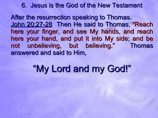 6.  Jesus is the God of the New Testament After the resurrection speaking to Thomas. John 20:27-28   Then He said to Thomas,  “Reach here your finger, and see My hands, and reach here your hand, and put it into My side; and be not unbelieving, but believing.”   Thomas answered and said to Him,  “ My Lord and my God!” 