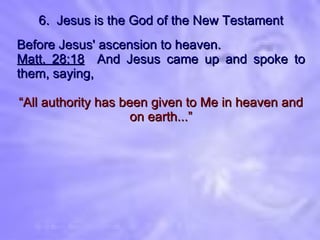 6.  Jesus is the God of the New Testament Before Jesus' ascension to heaven. Matt. 28:18   And Jesus came up and spoke to them, saying, “ All authority has been given to Me in heaven and on earth...” 