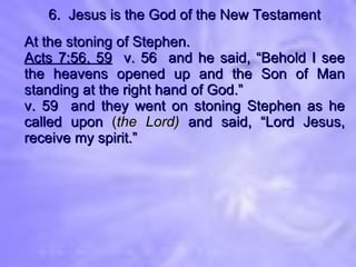 6.  Jesus is the God of the New Testament At the stoning of Stephen. Acts 7:56, 59   v. 56  and he said, “Behold I see the heavens opened up and the Son of Man standing at the right hand of God.” v. 59  and they went on stoning Stephen as he called upon  ( the Lord)  and said, “Lord Jesus, receive my spirit.” 